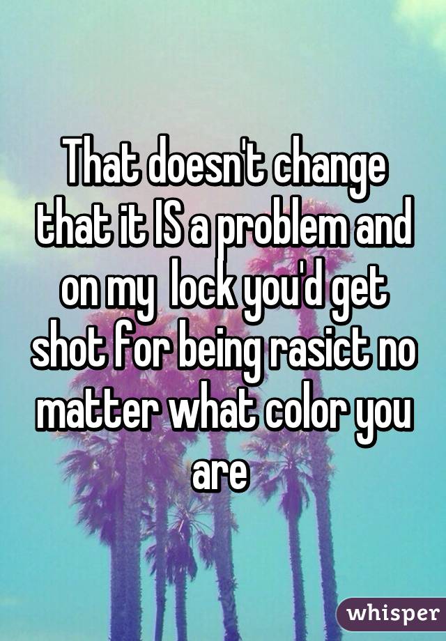 That doesn't change that it IS a problem and on my  lock you'd get shot for being rasict no matter what color you are 