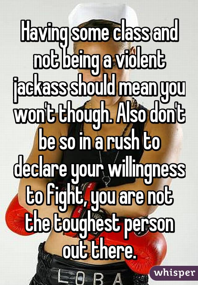 Having some class and not being a violent jackass should mean you won't though. Also don't be so in a rush to declare your willingness to fight, you are not the toughest person out there.