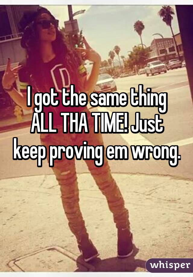 I got the same thing ALL THA TIME! Just keep proving em wrong. 