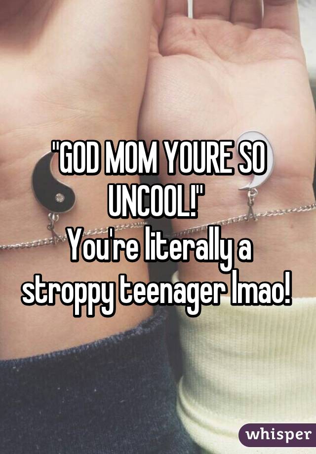 "GOD MOM YOURE SO UNCOOL!" 
You're literally a stroppy teenager lmao! 