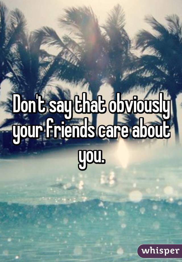 Don't say that obviously your friends care about you.