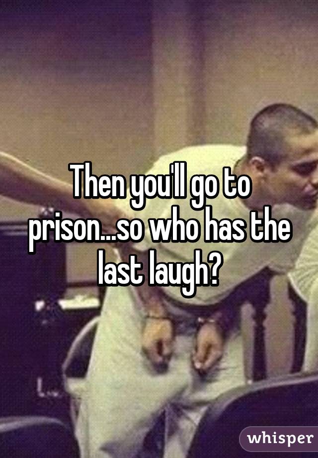 Then you'll go to prison...so who has the last laugh?