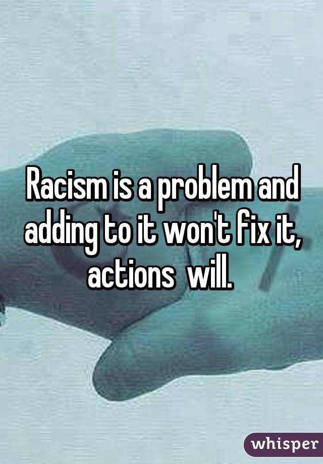 Racism is a problem and adding to it won't fix it, actions  will. 