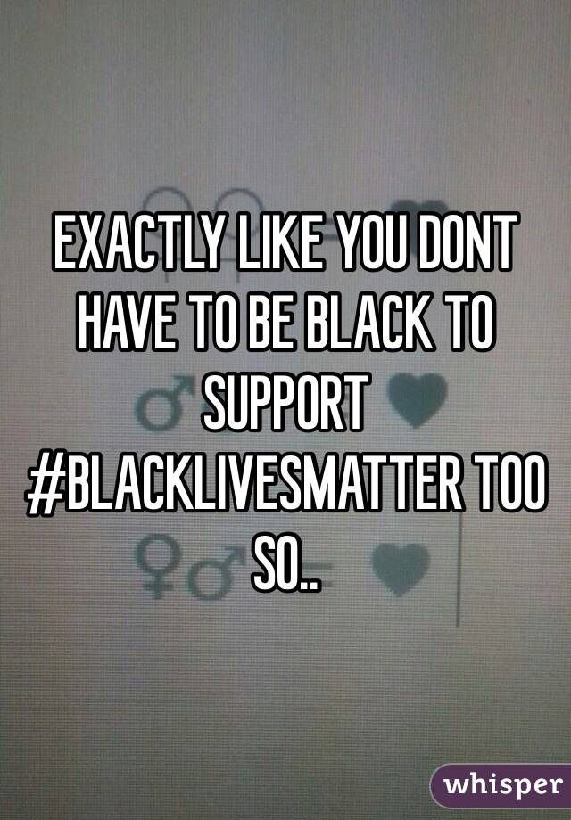 EXACTLY LIKE YOU DONT HAVE TO BE BLACK TO SUPPORT #BLACKLIVESMATTER TOO SO..