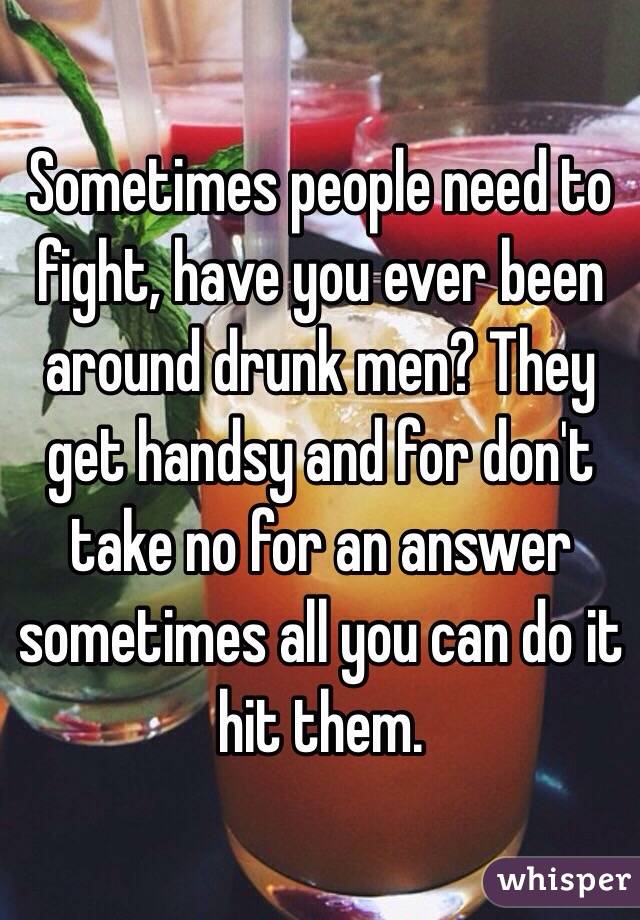 Sometimes people need to fight, have you ever been around drunk men? They get handsy and for don't take no for an answer sometimes all you can do it hit them. 