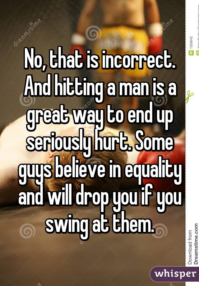 No, that is incorrect. And hitting a man is a great way to end up seriously hurt. Some guys believe in equality and will drop you if you swing at them.