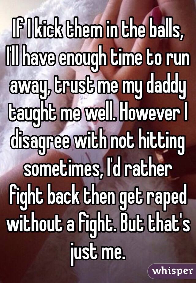 If I kick them in the balls, I'll have enough time to run away, trust me my daddy taught me well. However I disagree with not hitting sometimes, I'd rather fight back then get raped without a fight. But that's just me. 