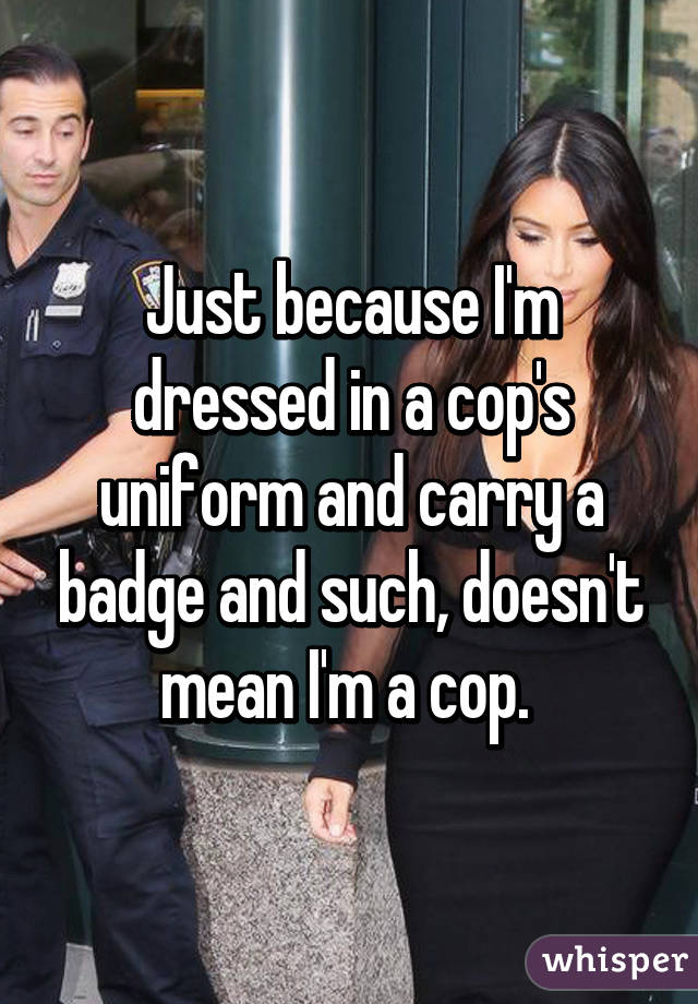 Just because I'm dressed in a cop's uniform and carry a badge and such, doesn't mean I'm a cop. 