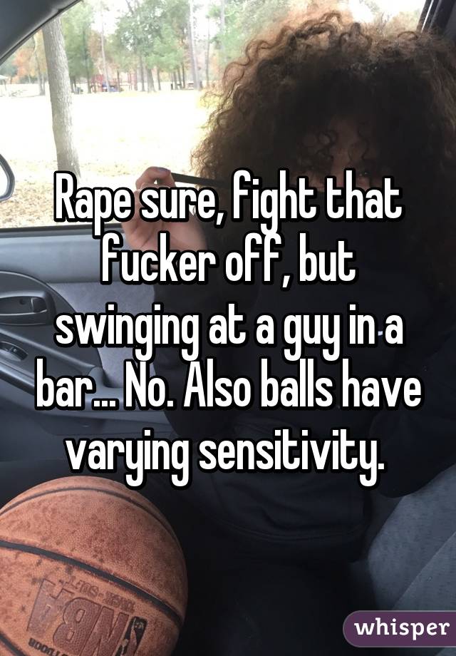 Rape sure, fight that fucker off, but swinging at a guy in a bar... No. Also balls have varying sensitivity. 