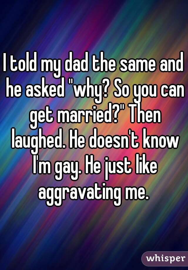 I told my dad the same and he asked "why? So you can get married?" Then laughed. He doesn't know I'm gay. He just like aggravating me. 