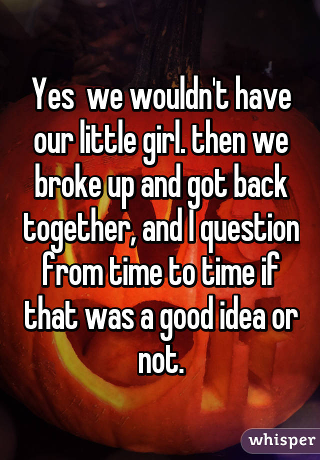 Yes  we wouldn't have our little girl. then we broke up and got back together, and I question from time to time if that was a good idea or not.