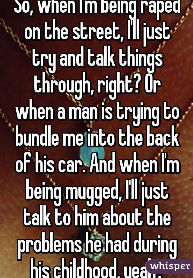 So, when I'm being raped on the street, I'll just try and talk things through, right? Or when a man is trying to bundle me into the back of his car. And when I'm being mugged, I'll just talk to him about the problems he had during his childhood, yeah?