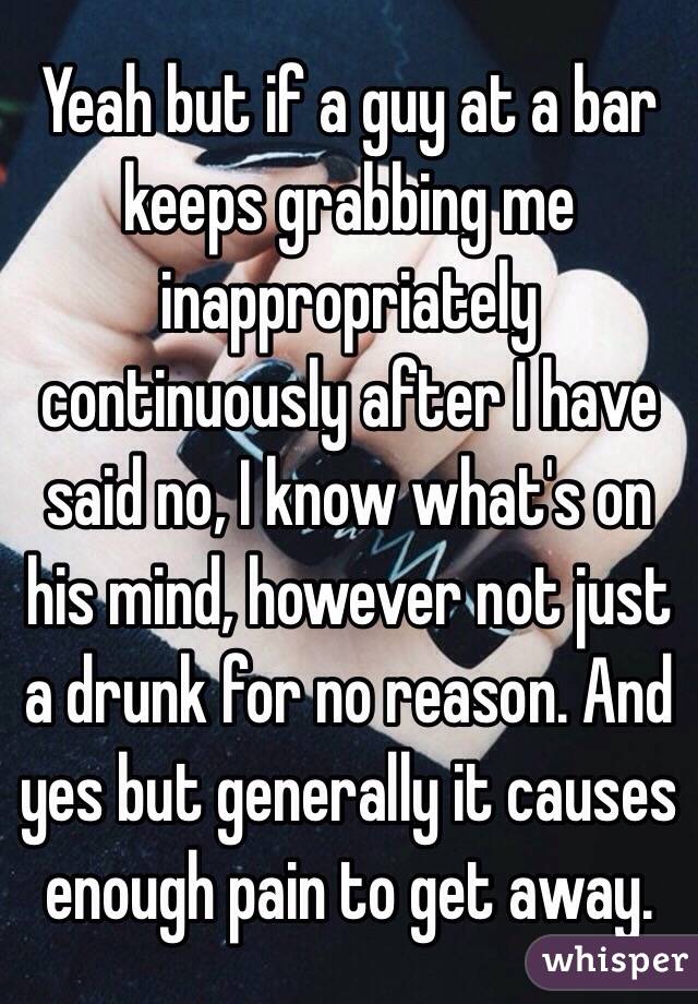 Yeah but if a guy at a bar keeps grabbing me inappropriately continuously after I have said no, I know what's on his mind, however not just a drunk for no reason. And yes but generally it causes enough pain to get away. 