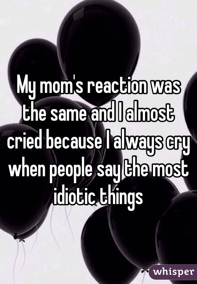 My mom's reaction was the same and I almost cried because I always cry when people say the most idiotic things