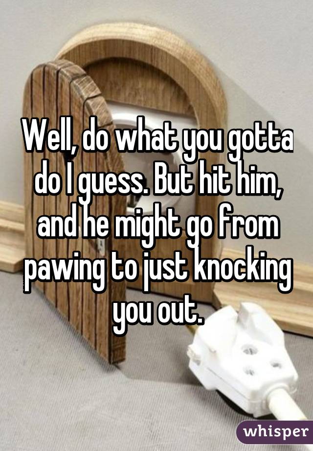 Well, do what you gotta do I guess. But hit him, and he might go from pawing to just knocking you out.