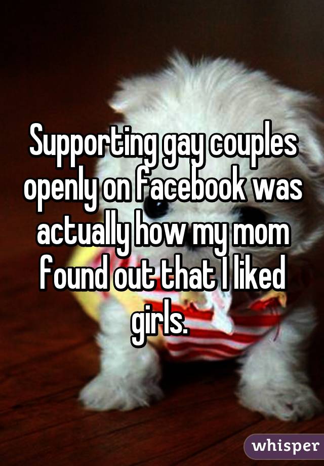 Supporting gay couples openly on facebook was actually how my mom found out that I liked girls. 