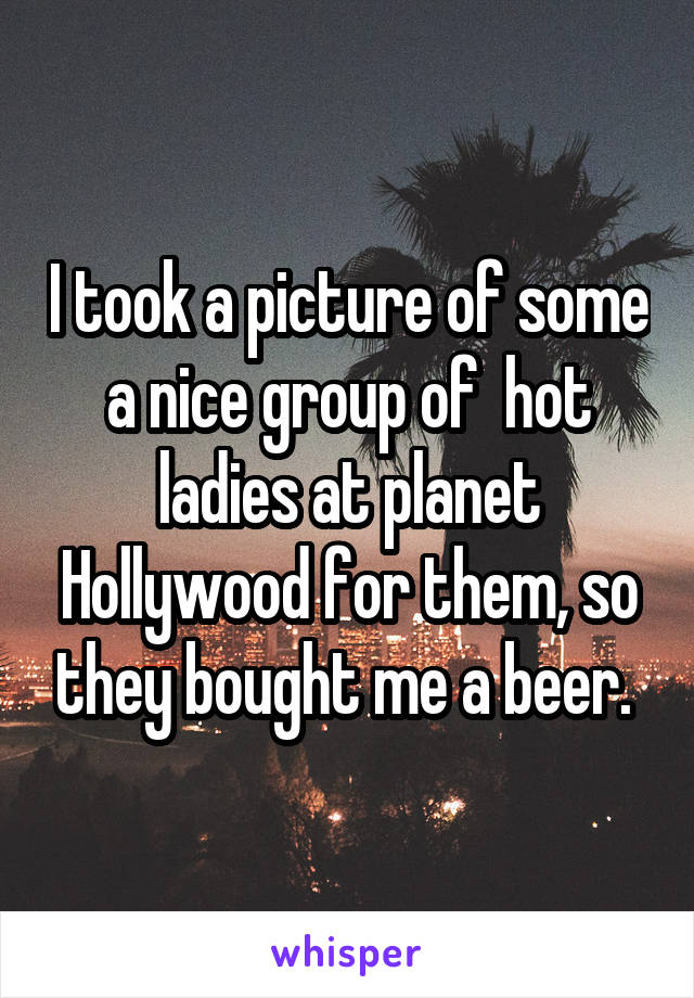I took a picture of some a nice group of  hot ladies at planet Hollywood for them, so they bought me a beer. 