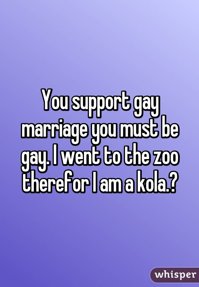 You support gay marriage you must be gay. I went to the zoo therefor I am a kola.😐