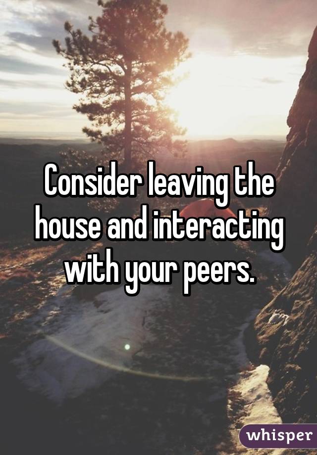 Consider leaving the house and interacting with your peers.