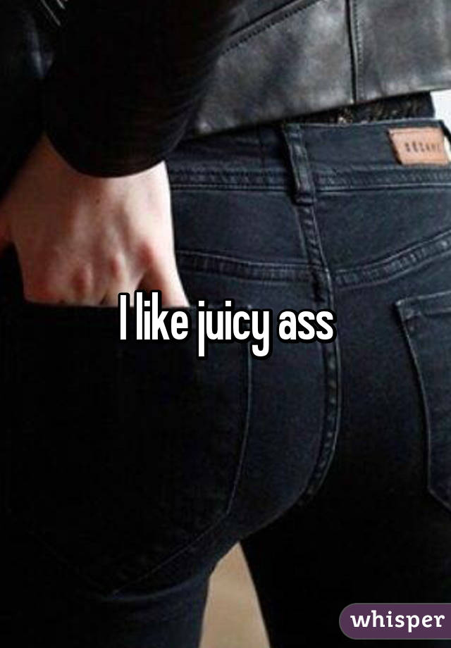 I like juicy ass