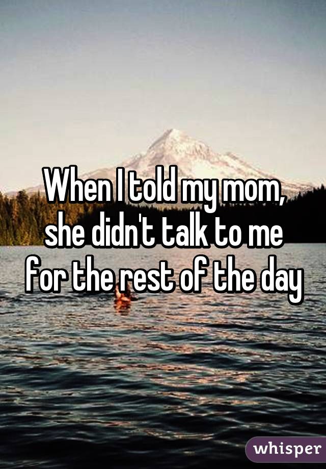 When I told my mom, she didn't talk to me for the rest of the day