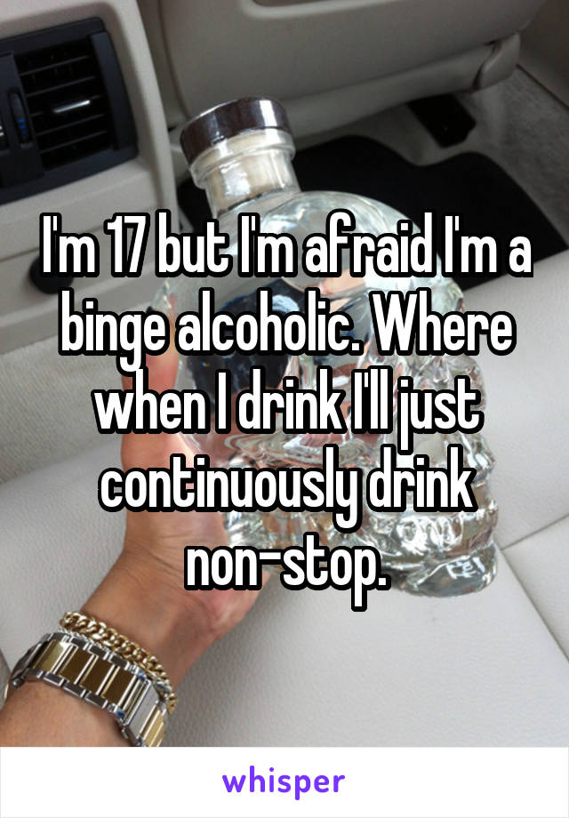 I'm 17 but I'm afraid I'm a binge alcoholic. Where when I drink I'll just continuously drink non-stop.
