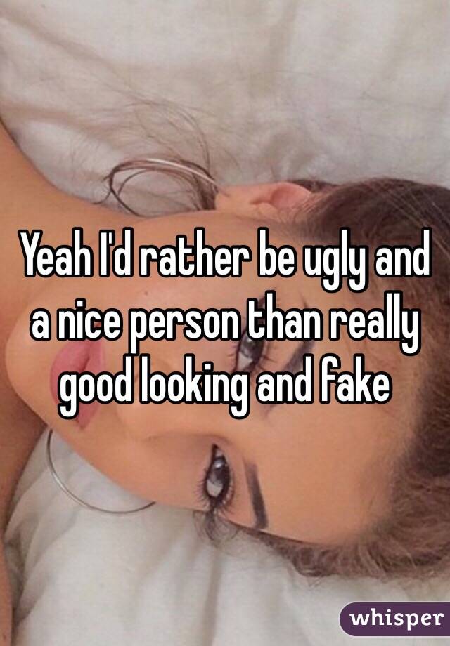 Yeah I'd rather be ugly and a nice person than really good looking and fake