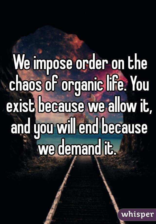  We impose order on the chaos of organic life. You exist because we allow it, and you will end because we demand it. 