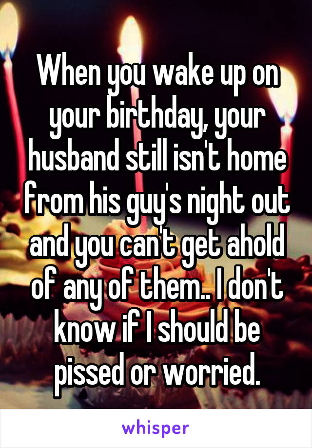 When you wake up on your birthday, your husband still isn't home from his guy's night out and you can't get ahold of any of them.. I don't know if I should be pissed or worried.