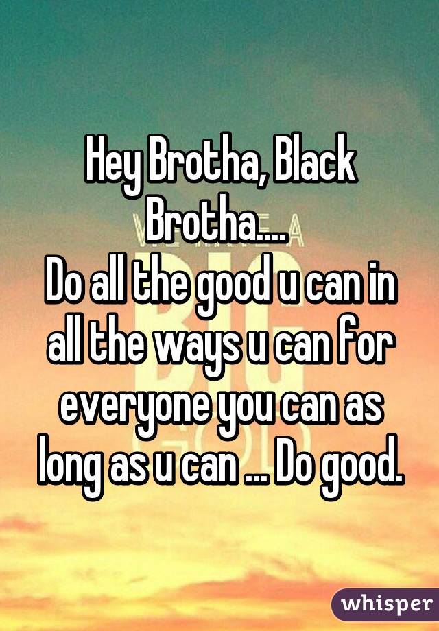 Hey Brotha, Black Brotha.... 
Do all the good u can in all the ways u can for everyone you can as long as u can ... Do good.