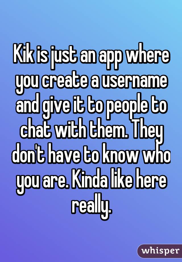 Kik is just an app where you create a username and give it to people to chat with them. They don't have to know who you are. Kinda like here really.