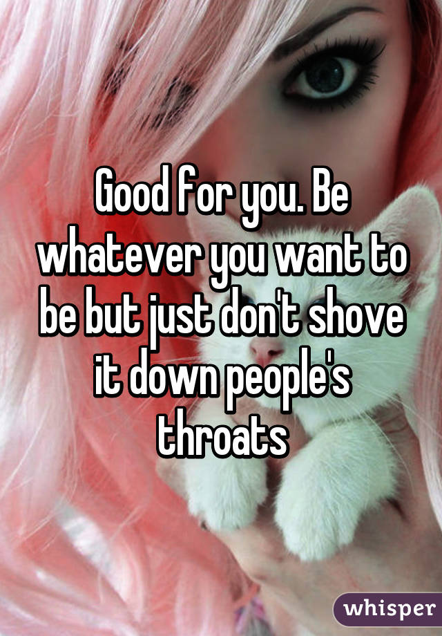 Good for you. Be whatever you want to be but just don't shove it down people's throats