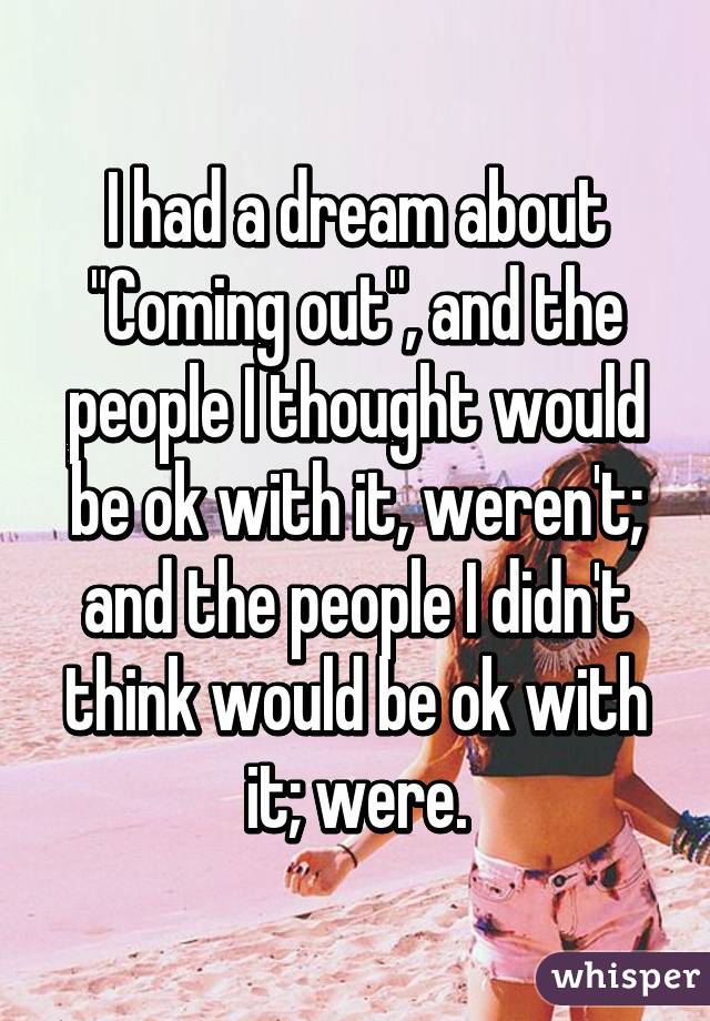 I had a dream about
"Coming out", and the people I thought would be ok with it, weren't; and the people I didn't think would be ok with it; were.