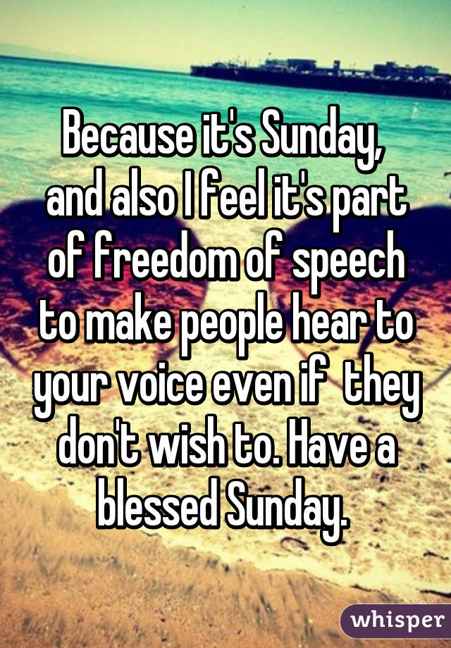 Because it's Sunday,  and also I feel it's part of freedom of speech to make people hear to your voice even if  they don't wish to. Have a blessed Sunday. 