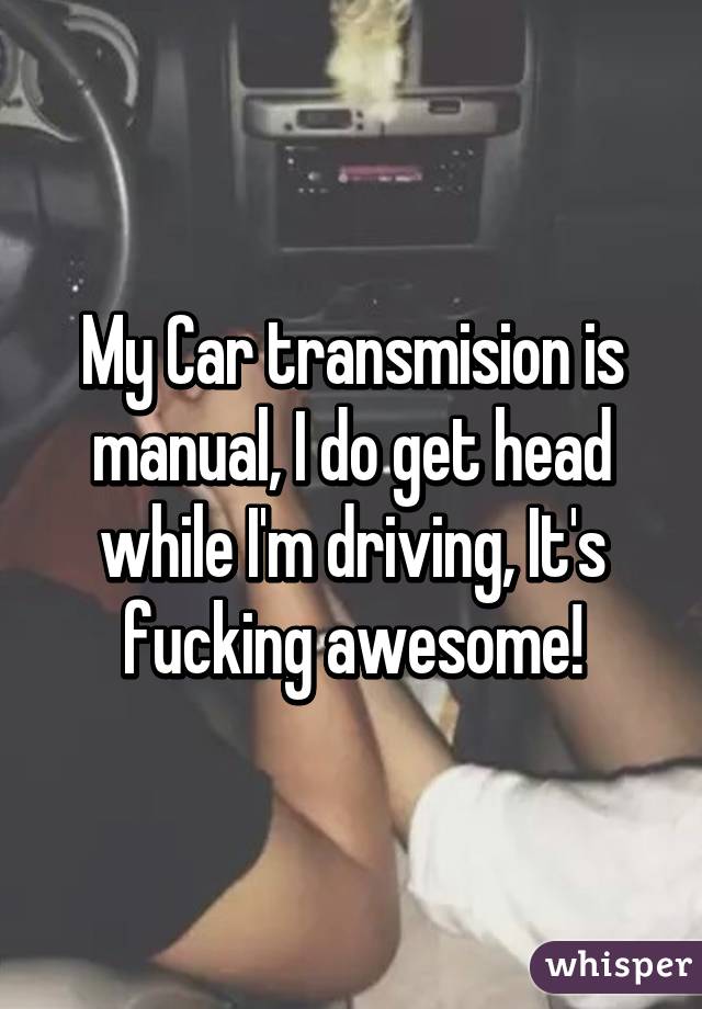 My Car transmision is manual, I do get head while I'm driving, It's fucking awesome!