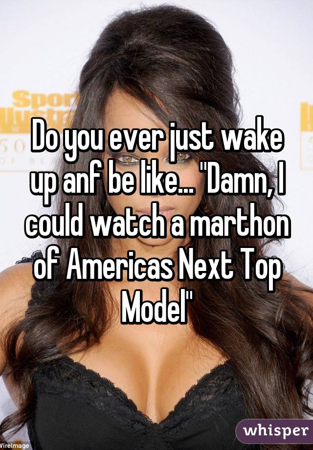 Do you ever just wake up anf be like... "Damn, I could watch a marthon of Americas Next Top Model"