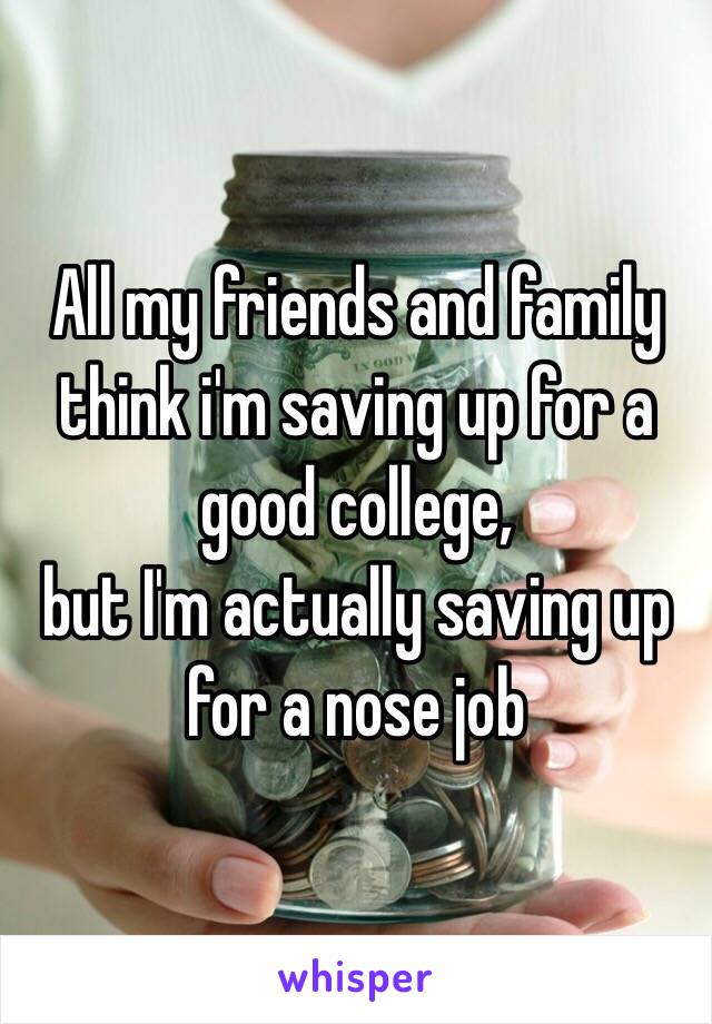 All my friends and family think i'm saving up for a good college, 
but I'm actually saving up for a nose job