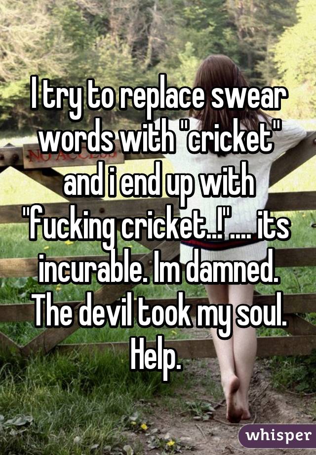 I try to replace swear words with "cricket" and i end up with "fucking cricket..!".... its  incurable. Im damned. The devil took my soul. Help. 