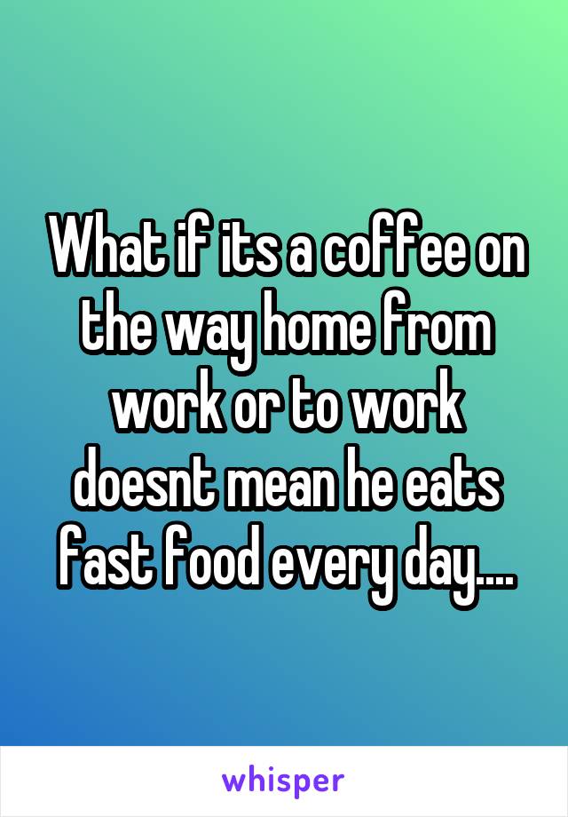 What if its a coffee on the way home from work or to work doesnt mean he eats fast food every day....