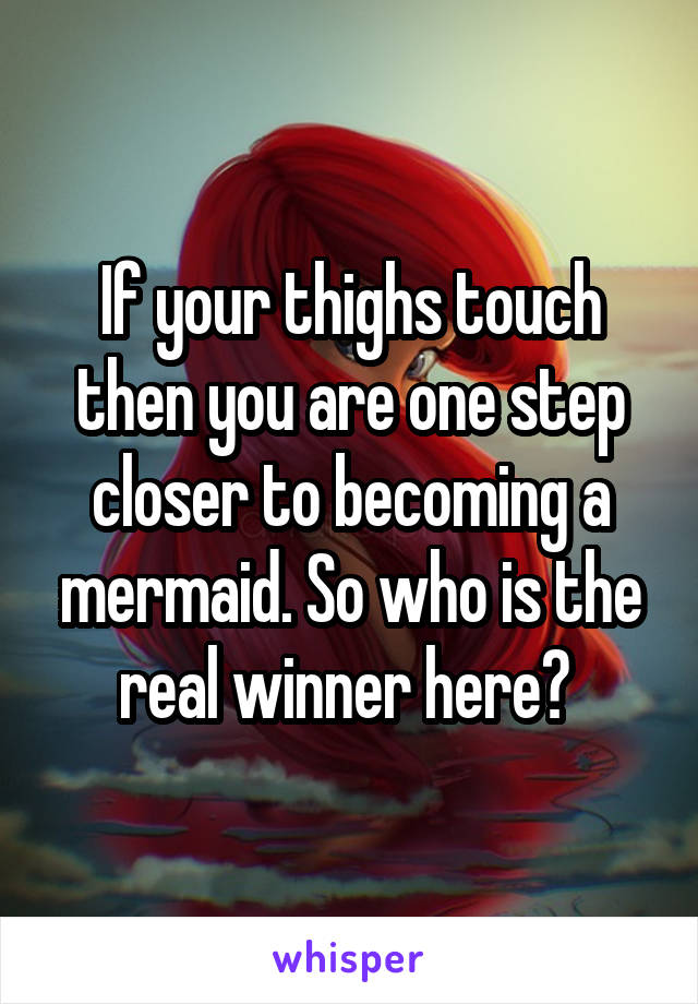 If your thighs touch then you are one step closer to becoming a mermaid. So who is the real winner here? 