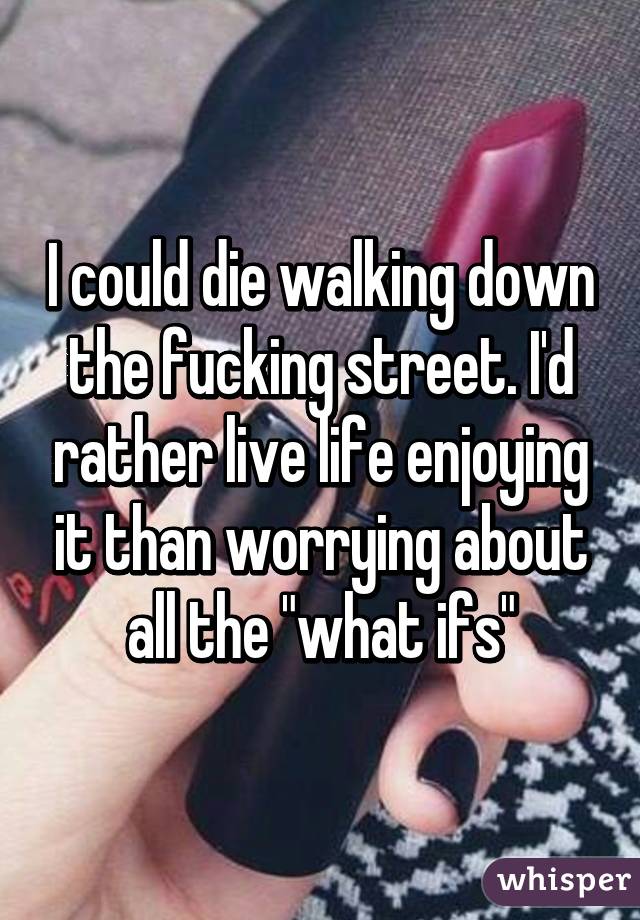 I could die walking down the fucking street. I'd rather live life enjoying it than worrying about all the "what ifs"