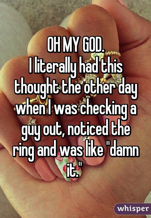 OH MY GOD.
I literally had this thought the other day when I was checking a guy out, noticed the ring and was like "damn it." 