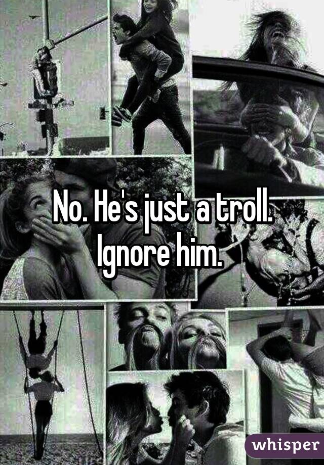 No. He's just a troll. Ignore him. 