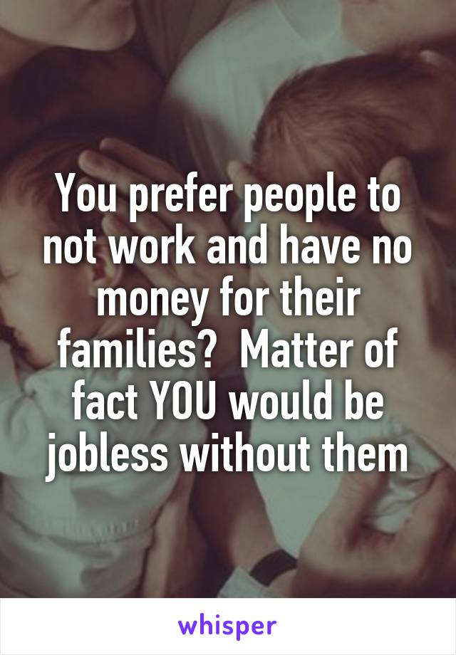 You prefer people to not work and have no money for their families?  Matter of fact YOU would be jobless without them