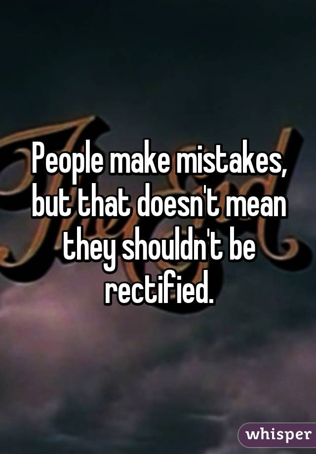 People make mistakes, but that doesn't mean they shouldn't be rectified.