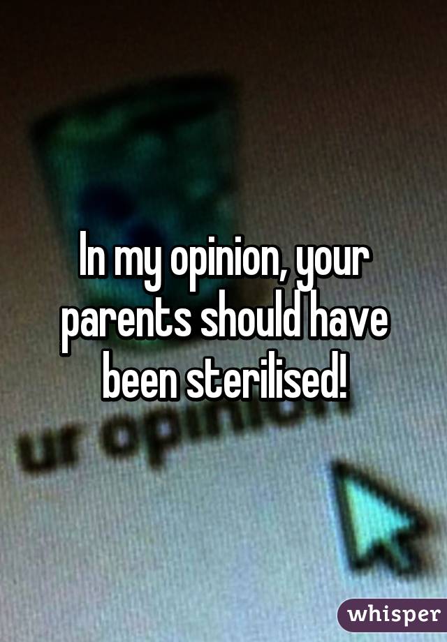 In my opinion, your parents should have been sterilised!