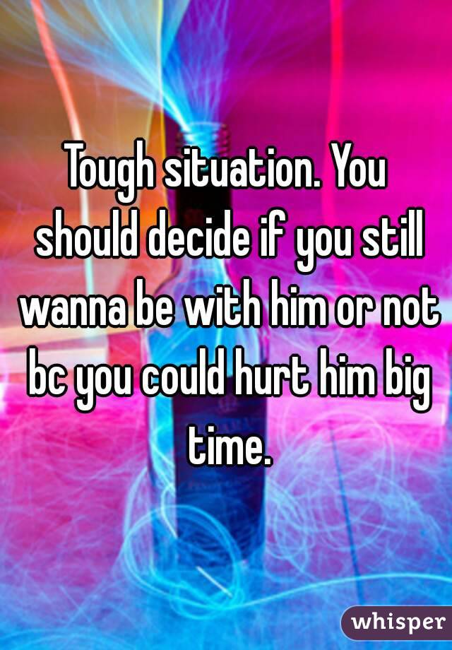 Tough situation. You should decide if you still wanna be with him or not bc you could hurt him big time.