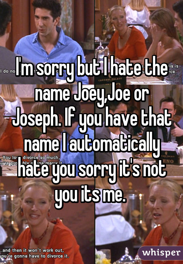 I'm sorry but I hate the name Joey,Joe or Joseph. If you have that name I automatically hate you sorry it's not you its me. 