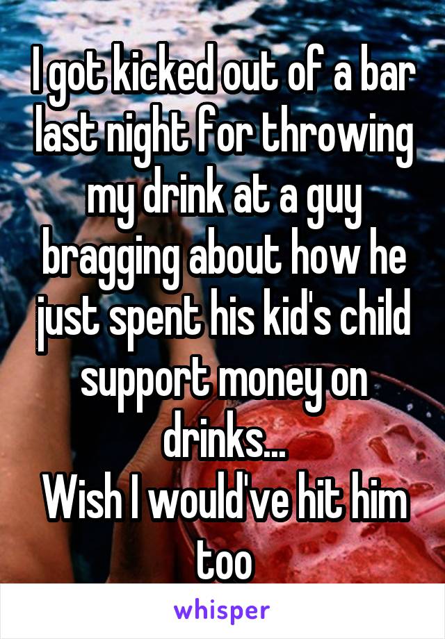 I got kicked out of a bar last night for throwing my drink at a guy bragging about how he just spent his kid's child support money on drinks...
Wish I would've hit him too