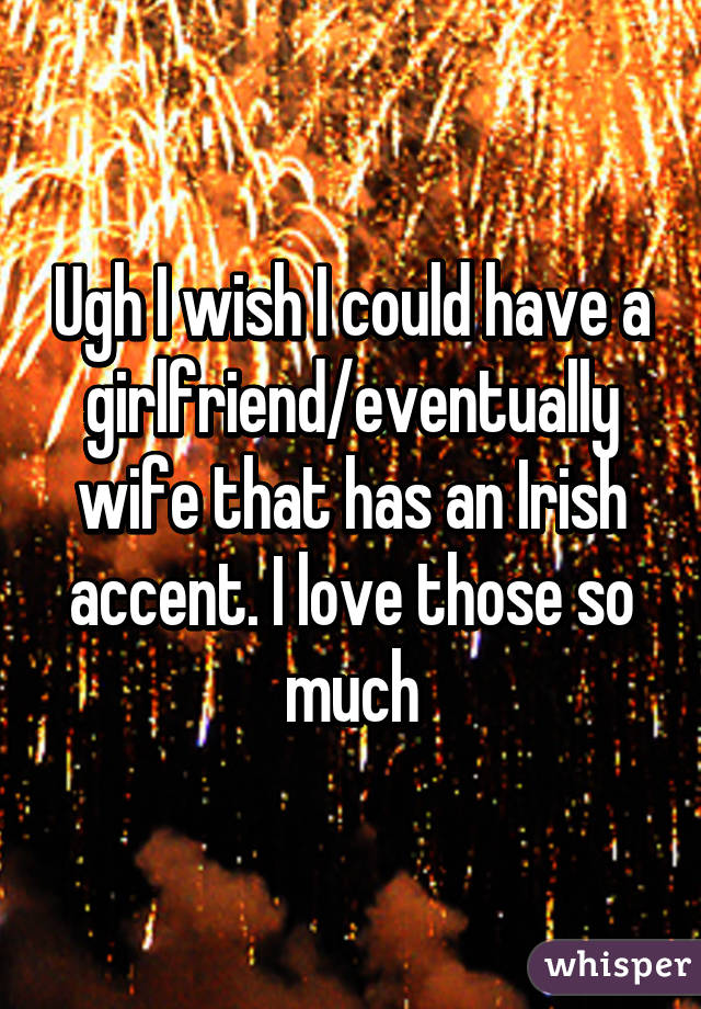 Ugh I wish I could have a girlfriend/eventually wife that has an Irish accent. I love those so much